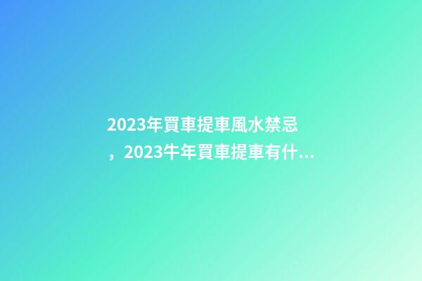 2023年買車提車風水禁忌，2023牛年買車提車有什么講究